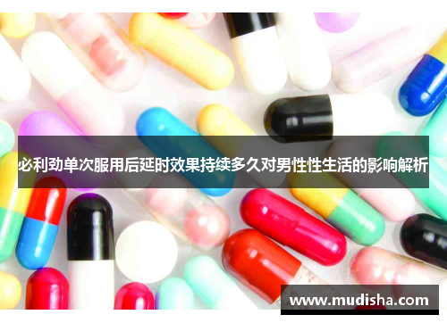 必利劲单次服用后延时效果持续多久对男性性生活的影响解析